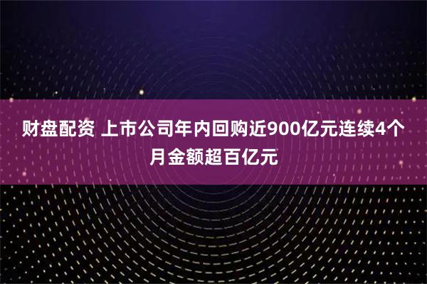 财盘配资 上市公司年内回购近900亿元连续4个月金额超百亿元