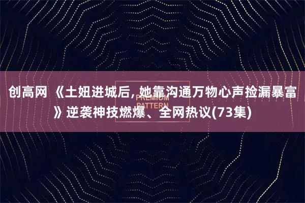 创高网 《土妞进城后, 她靠沟通万物心声捡漏暴富》逆袭神技燃爆、全网热议(73集)