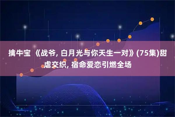 擒牛宝 《战爷, 白月光与你天生一对》(75集)甜虐交织, 宿命爱恋引燃全场
