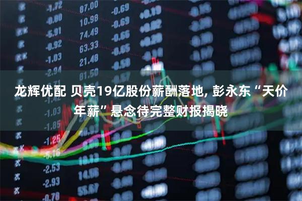 龙辉优配 贝壳19亿股份薪酬落地, 彭永东“天价年薪”悬念待完整财报揭晓