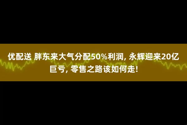优配送 胖东来大气分配50%利润, 永辉迎来20亿巨亏, 零售之路该如何走!