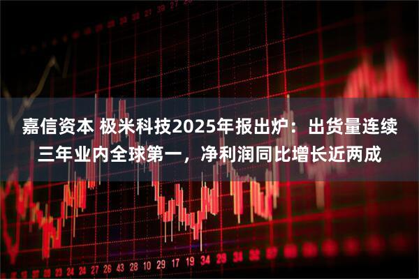嘉信资本 极米科技2025年报出炉：出货量连续三年业内全球第一，净利润同比增长近两成
