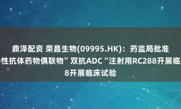 鼎泽配资 荣昌生物(09995.HK)：药监局批准双特异性抗体药物偶联物”双抗ADC“注射用RC288开展临床试验
