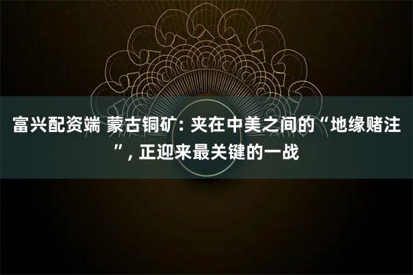 富兴配资端 蒙古铜矿: 夹在中美之间的“地缘赌注”, 正迎来最关键的一战