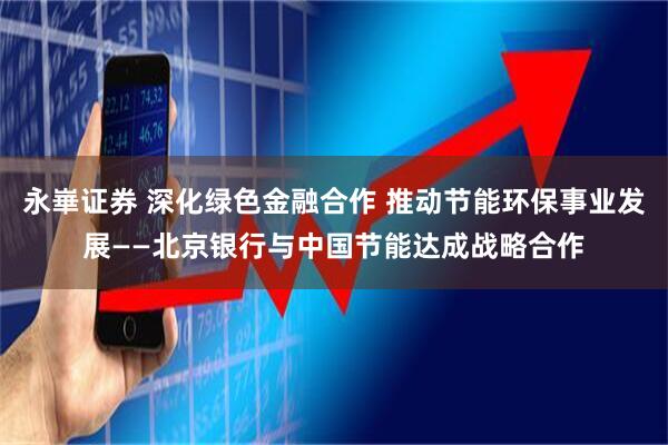 永崋证券 深化绿色金融合作 推动节能环保事业发展——北京银行与中国节能达成战略合作