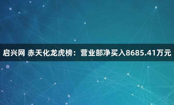 启兴网 赤天化龙虎榜：营业部净买入8685.41万元