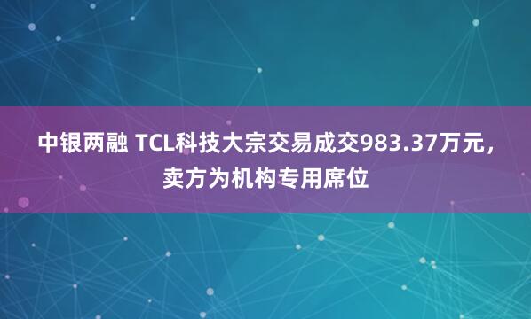 中银两融 TCL科技大宗交易成交983.37万元,卖方为机构专用席位