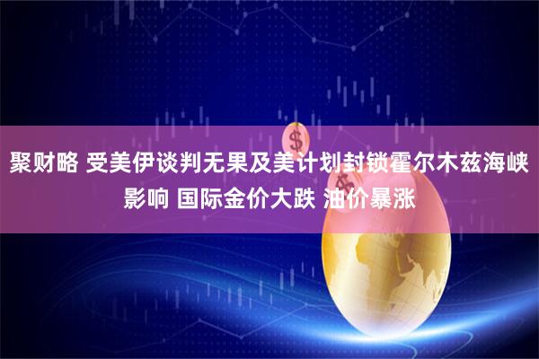 聚财略 受美伊谈判无果及美计划封锁霍尔木兹海峡影响 国际金价大跌 油价暴涨